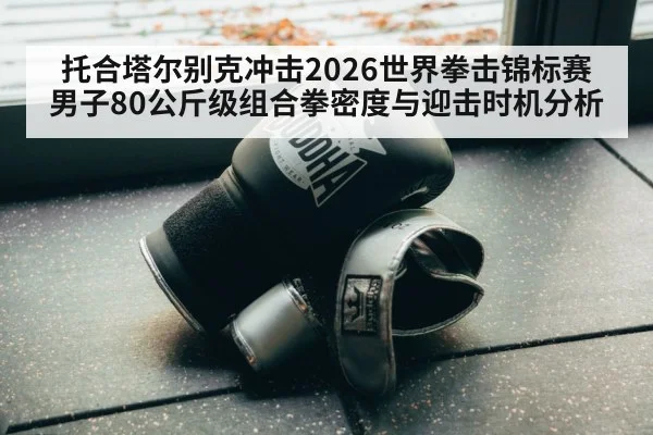 托合塔尔别克冲击2026世界拳击锦标赛男子80公斤级组合拳密度与迎击时机分析