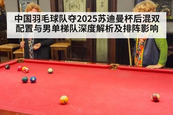 中国羽毛球队夺2025苏迪曼杯后混双配置与男单梯队深度解析及排阵影响
